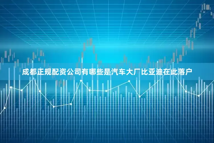 成都正规配资公司有哪些是汽车大厂比亚迪在此落户