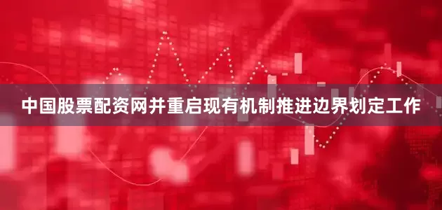 中国股票配资网并重启现有机制推进边界划定工作