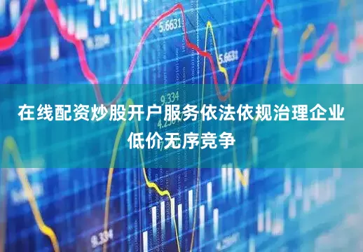 在线配资炒股开户服务依法依规治理企业低价无序竞争