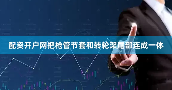配资开户网把枪管节套和转轮架尾部连成一体