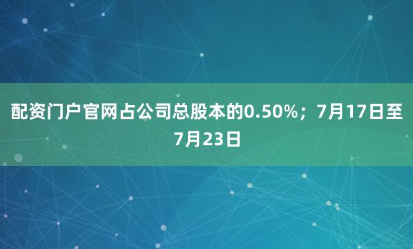 配资门户官网占公司总股本的0.50%；7月17日至7月23日